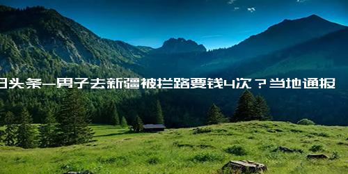 今日头条-男子去新疆被拦路要钱4次？当地通报 经核实，此路段属牧道仅限放牧